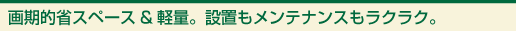 画期的省スペース&軽量。設置もメンテナンスもラクラク。